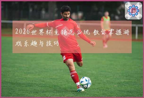 2026世界杯竞猜怎么玩 教你掌握游戏乐趣与技巧