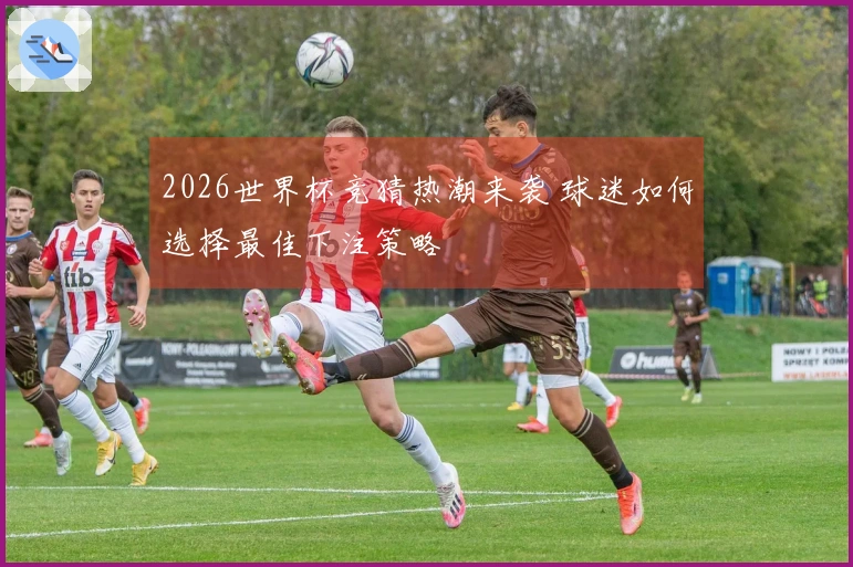 2026世界杯竞猜热潮来袭 球迷如何选择最佳下注策略