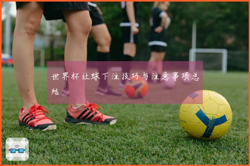 世界杯让球下注技巧与注意事项总结